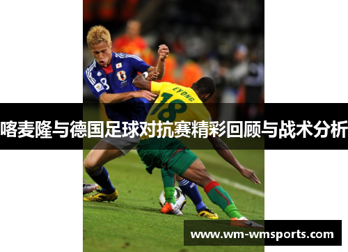 喀麦隆与德国足球对抗赛精彩回顾与战术分析