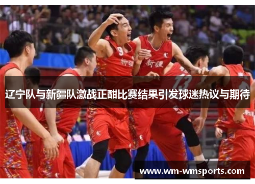 辽宁队与新疆队激战正酣比赛结果引发球迷热议与期待